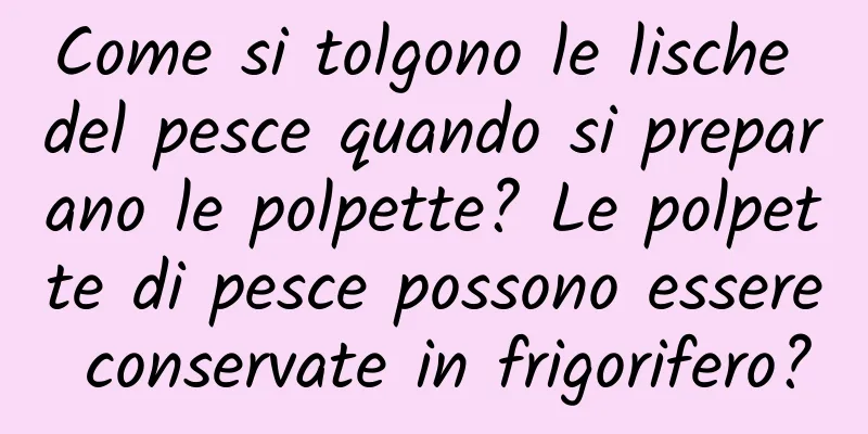 Come si tolgono le lische del pesce quando si preparano le polpette? Le polpette di pesce possono essere conservate in frigorifero?