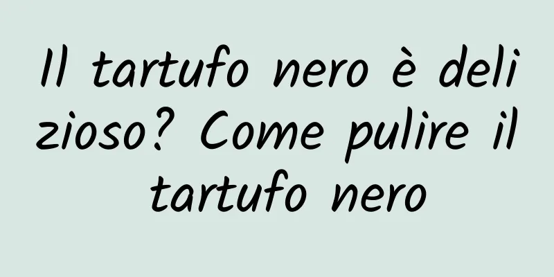 Il tartufo nero è delizioso? Come pulire il tartufo nero