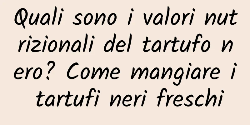 Quali sono i valori nutrizionali del tartufo nero? Come mangiare i tartufi neri freschi