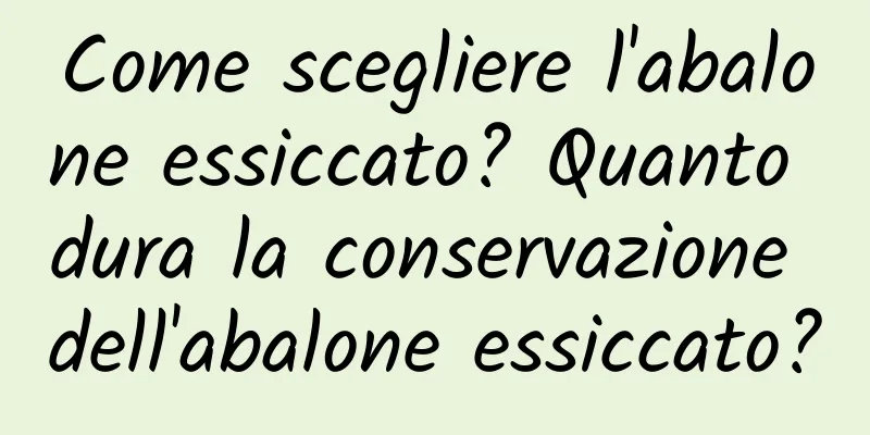 Come scegliere l'abalone essiccato? Quanto dura la conservazione dell'abalone essiccato?