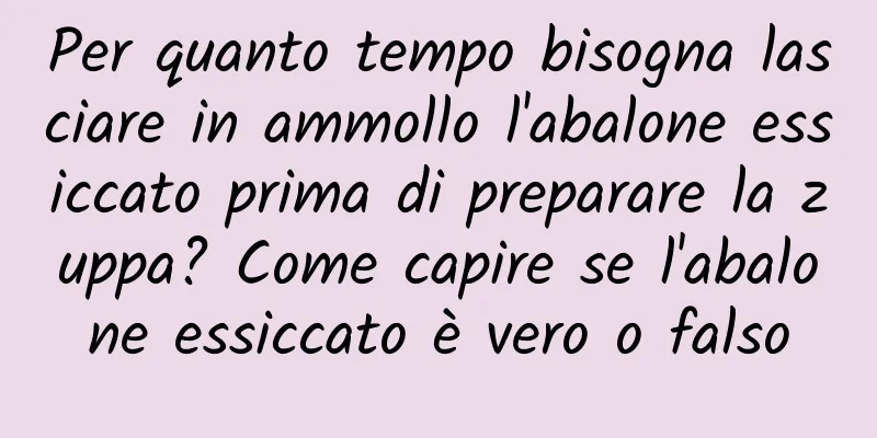 Per quanto tempo bisogna lasciare in ammollo l'abalone essiccato prima di preparare la zuppa? Come capire se l'abalone essiccato è vero o falso