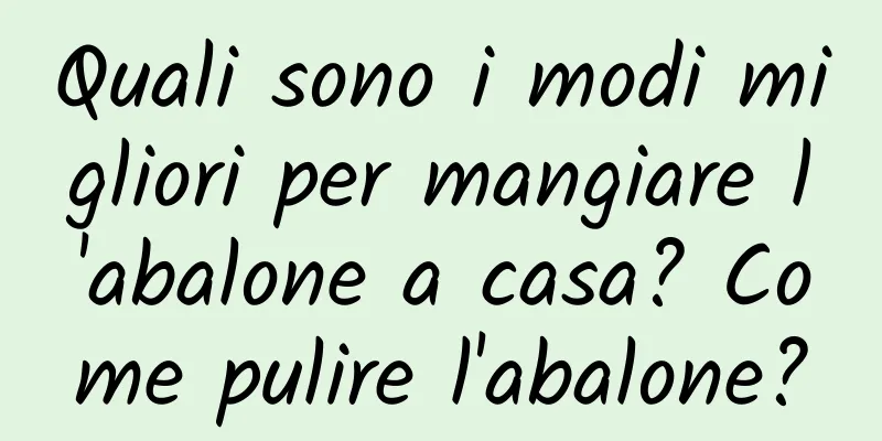 Quali sono i modi migliori per mangiare l'abalone a casa? Come pulire l'abalone?
