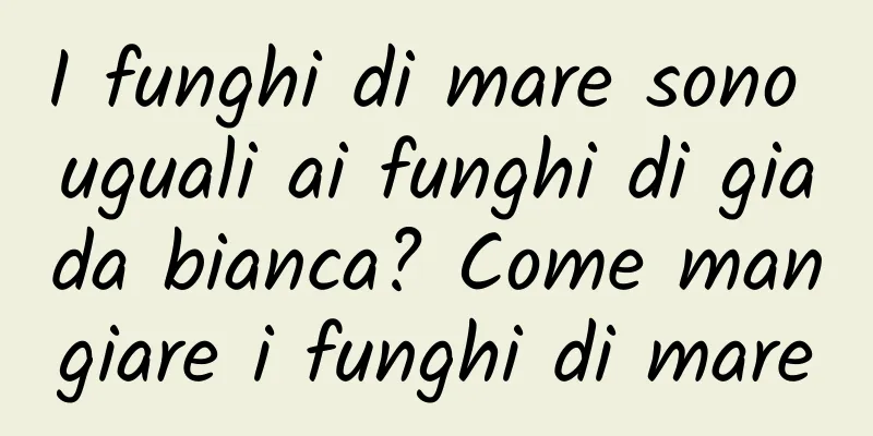 I funghi di mare sono uguali ai funghi di giada bianca? Come mangiare i funghi di mare