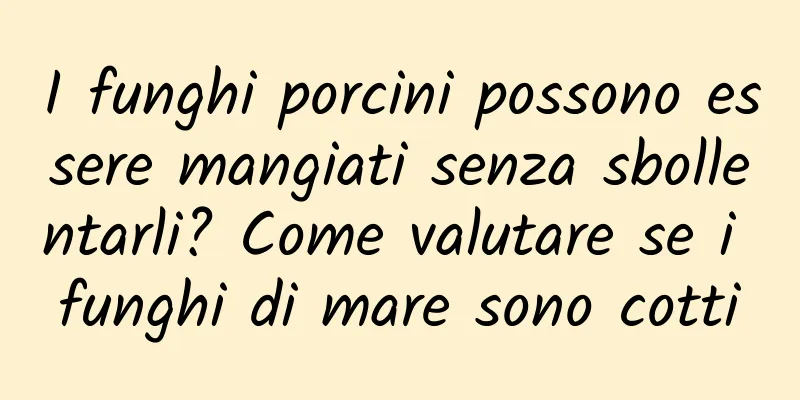 I funghi porcini possono essere mangiati senza sbollentarli? Come valutare se i funghi di mare sono cotti
