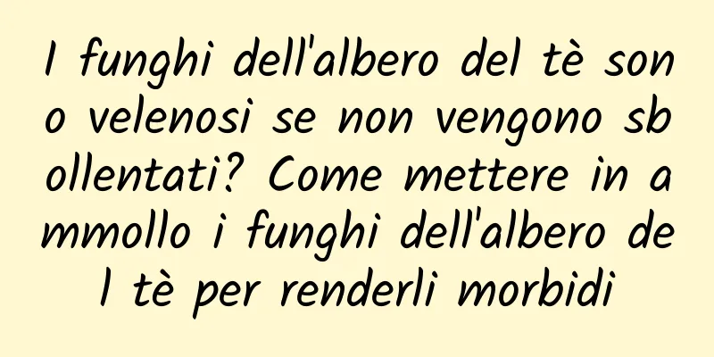I funghi dell'albero del tè sono velenosi se non vengono sbollentati? Come mettere in ammollo i funghi dell'albero del tè per renderli morbidi