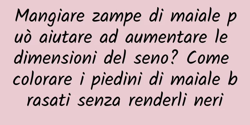 Mangiare zampe di maiale può aiutare ad aumentare le dimensioni del seno? Come colorare i piedini di maiale brasati senza renderli neri