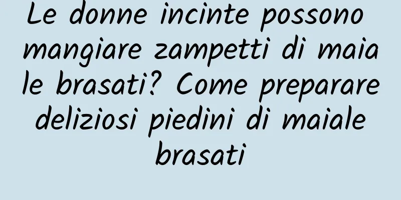 Le donne incinte possono mangiare zampetti di maiale brasati? Come preparare deliziosi piedini di maiale brasati