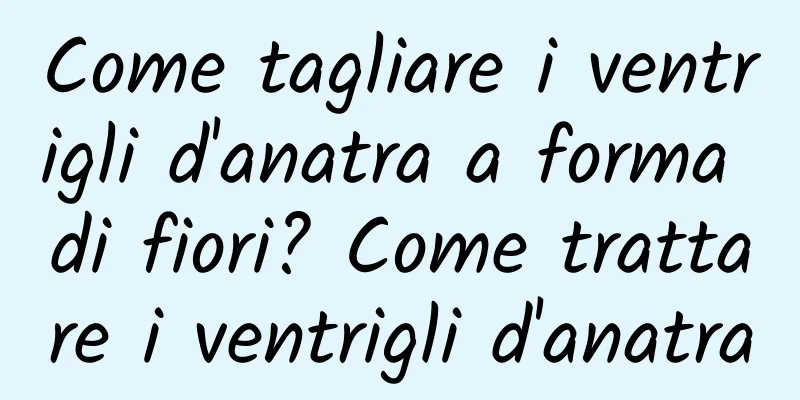 Come tagliare i ventrigli d'anatra a forma di fiori? Come trattare i ventrigli d'anatra