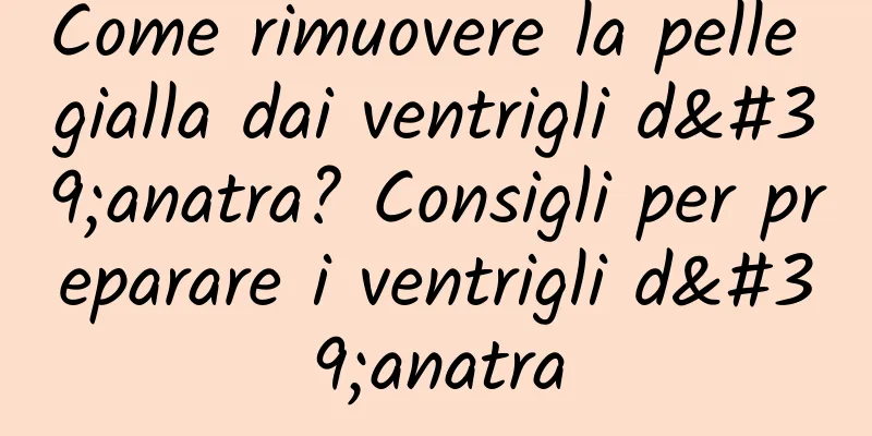 Come rimuovere la pelle gialla dai ventrigli d'anatra? Consigli per preparare i ventrigli d'anatra