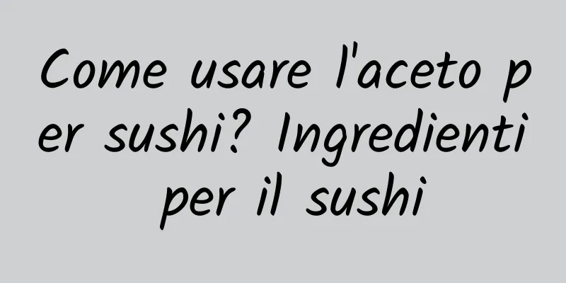 Come usare l'aceto per sushi? Ingredienti per il sushi
