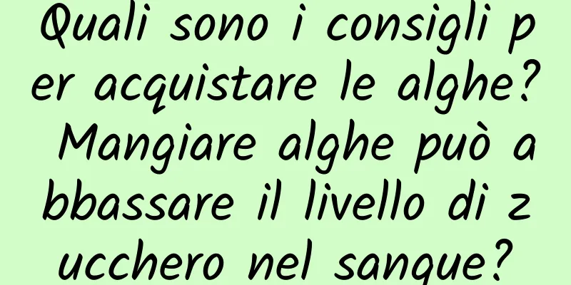 Quali sono i consigli per acquistare le alghe? Mangiare alghe può abbassare il livello di zucchero nel sangue?