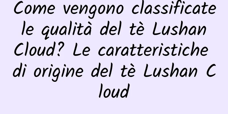 Come vengono classificate le qualità del tè Lushan Cloud? Le caratteristiche di origine del tè Lushan Cloud
