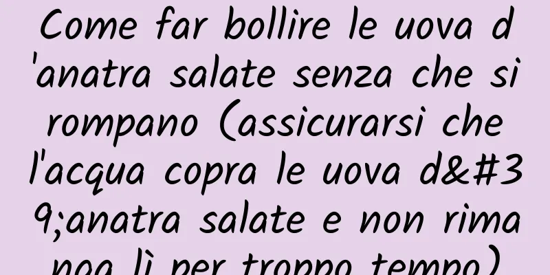 Come far bollire le uova d'anatra salate senza che si rompano (assicurarsi che l'acqua copra le uova d'anatra salate e non rimanga lì per troppo tempo)