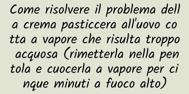 Come risolvere il problema della crema pasticcera all'uovo cotta a vapore che risulta troppo acquosa (rimetterla nella pentola e cuocerla a vapore per cinque minuti a fuoco alto)