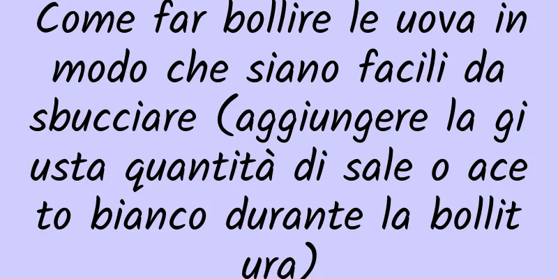 Come far bollire le uova in modo che siano facili da sbucciare (aggiungere la giusta quantità di sale o aceto bianco durante la bollitura)
