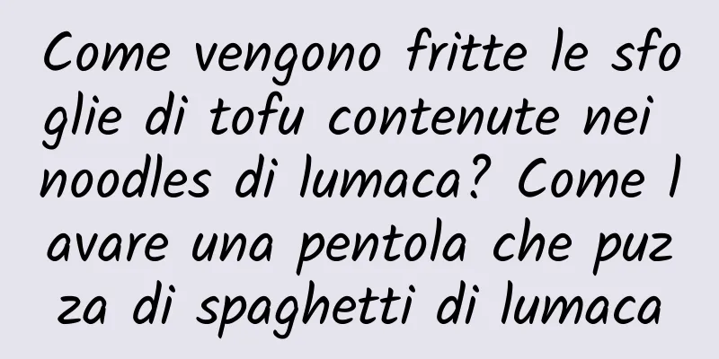 Come vengono fritte le sfoglie di tofu contenute nei noodles di lumaca? Come lavare una pentola che puzza di spaghetti di lumaca