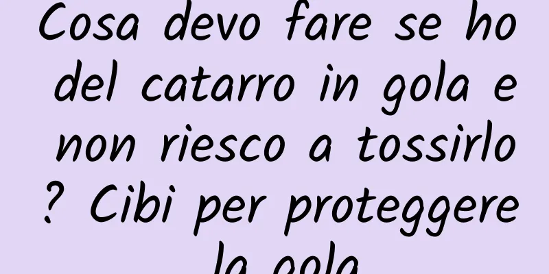 Cosa devo fare se ho del catarro in gola e non riesco a tossirlo? Cibi per proteggere la gola