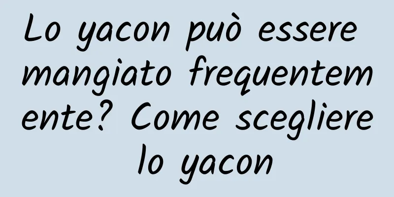 Lo yacon può essere mangiato frequentemente? Come scegliere lo yacon