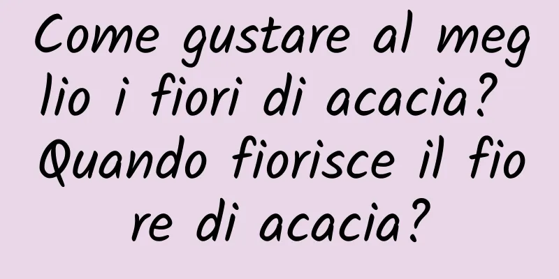 Come gustare al meglio i fiori di acacia? Quando fiorisce il fiore di acacia?