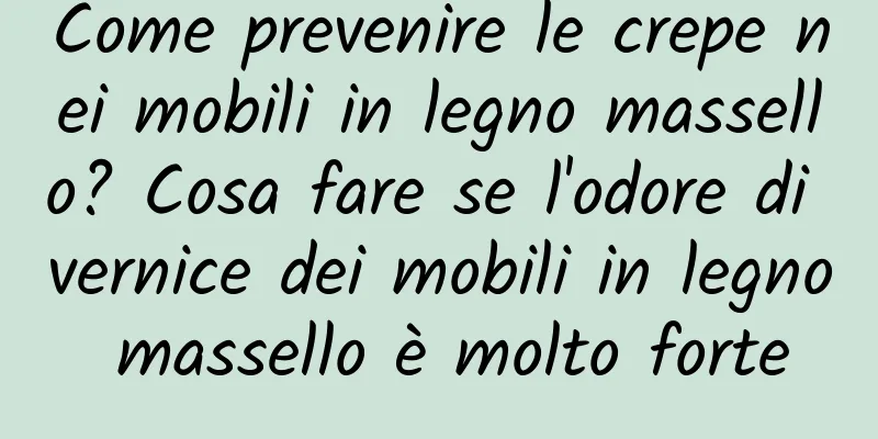 Come prevenire le crepe nei mobili in legno massello? Cosa fare se l'odore di vernice dei mobili in legno massello è molto forte