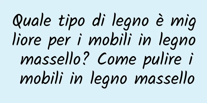 Quale tipo di legno è migliore per i mobili in legno massello? Come pulire i mobili in legno massello