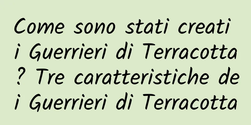 Come sono stati creati i Guerrieri di Terracotta? Tre caratteristiche dei Guerrieri di Terracotta