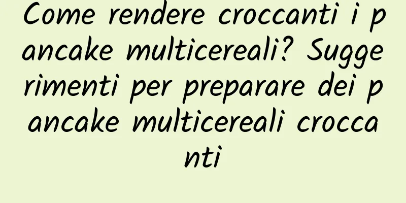 Come rendere croccanti i pancake multicereali? Suggerimenti per preparare dei pancake multicereali croccanti