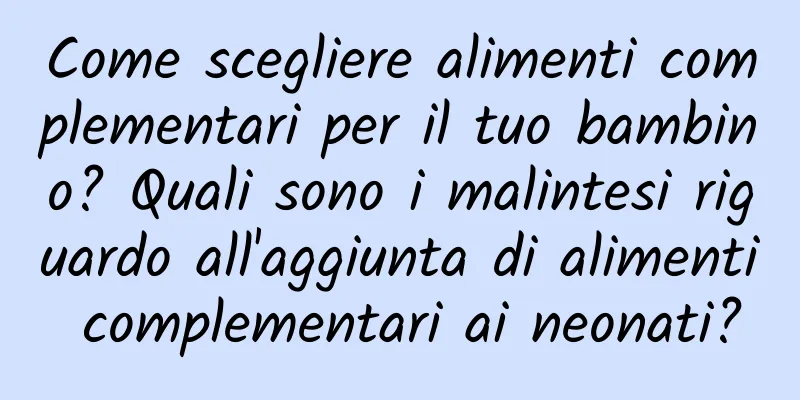 Come scegliere alimenti complementari per il tuo bambino? Quali sono i malintesi riguardo all'aggiunta di alimenti complementari ai neonati?