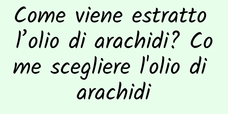 Come viene estratto l’olio di arachidi? Come scegliere l'olio di arachidi