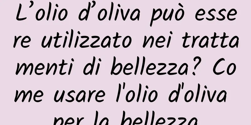 L’olio d’oliva può essere utilizzato nei trattamenti di bellezza? Come usare l'olio d'oliva per la bellezza