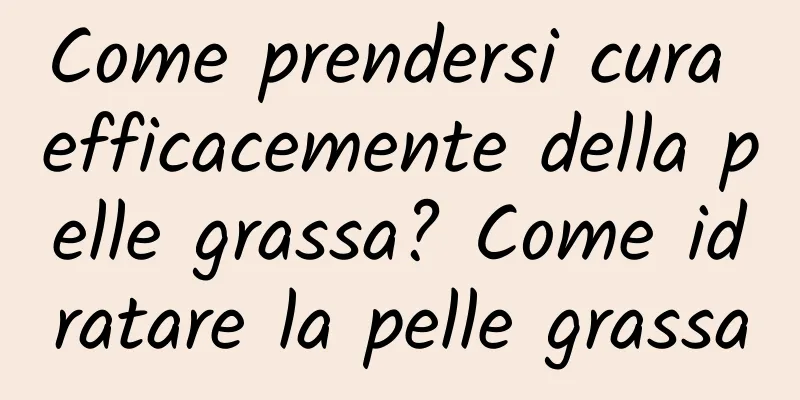 Come prendersi cura efficacemente della pelle grassa? Come idratare la pelle grassa