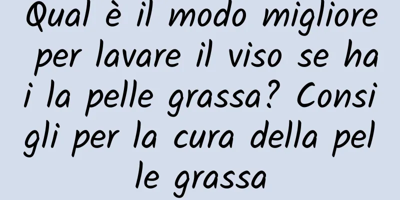 Qual è il modo migliore per lavare il viso se hai la pelle grassa? Consigli per la cura della pelle grassa