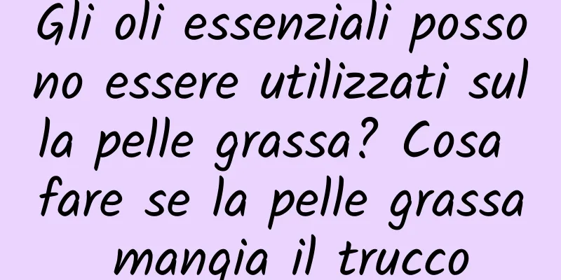 Gli oli essenziali possono essere utilizzati sulla pelle grassa? Cosa fare se la pelle grassa mangia il trucco