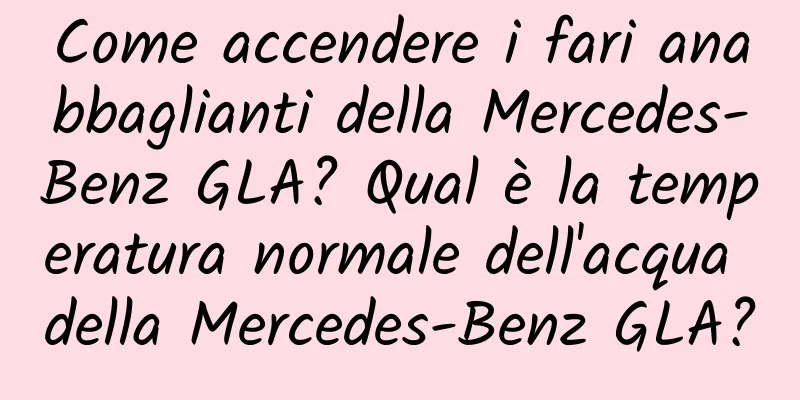 Come accendere i fari anabbaglianti della Mercedes-Benz GLA? Qual è la temperatura normale dell'acqua della Mercedes-Benz GLA?