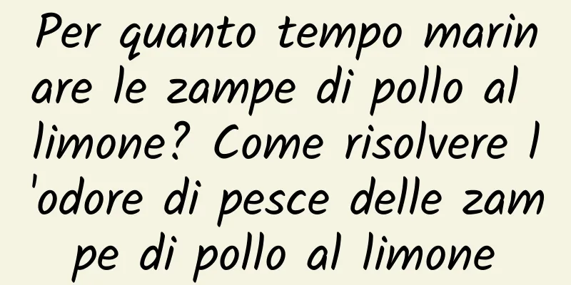 Per quanto tempo marinare le zampe di pollo al limone? Come risolvere l'odore di pesce delle zampe di pollo al limone