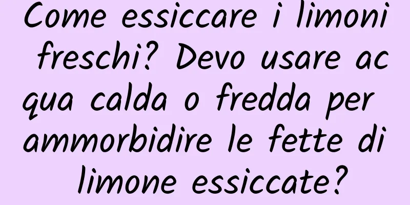 Come essiccare i limoni freschi? Devo usare acqua calda o fredda per ammorbidire le fette di limone essiccate?