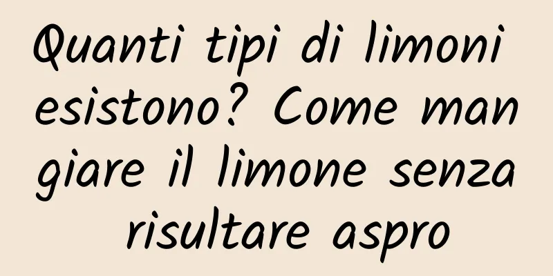 Quanti tipi di limoni esistono? Come mangiare il limone senza risultare aspro