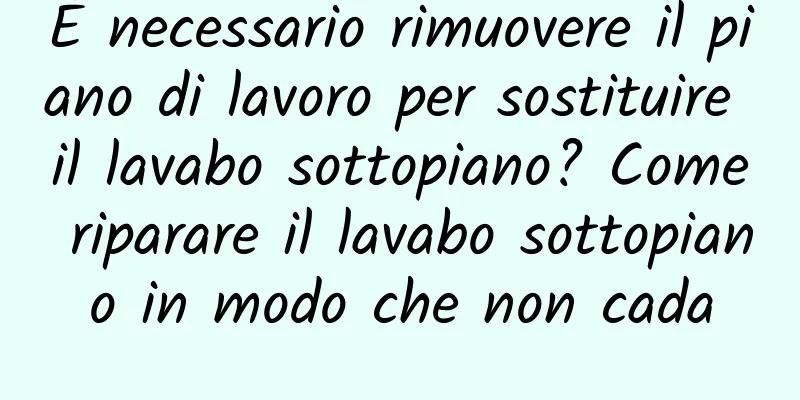 È necessario rimuovere il piano di lavoro per sostituire il lavabo sottopiano? Come riparare il lavabo sottopiano in modo che non cada