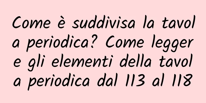 Come è suddivisa la tavola periodica? Come leggere gli elementi della tavola periodica dal 113 al 118