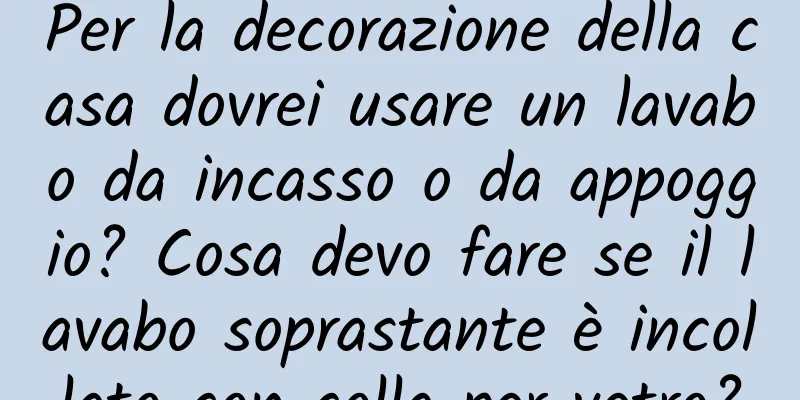 Per la decorazione della casa dovrei usare un lavabo da incasso o da appoggio? Cosa devo fare se il lavabo soprastante è incollato con colla per vetro?