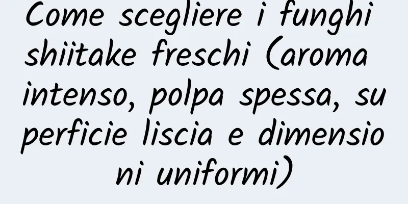 Come scegliere i funghi shiitake freschi (aroma intenso, polpa spessa, superficie liscia e dimensioni uniformi)