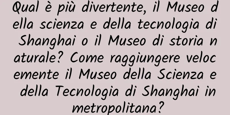 Qual è più divertente, il Museo della scienza e della tecnologia di Shanghai o il Museo di storia naturale? Come raggiungere velocemente il Museo della Scienza e della Tecnologia di Shanghai in metropolitana?