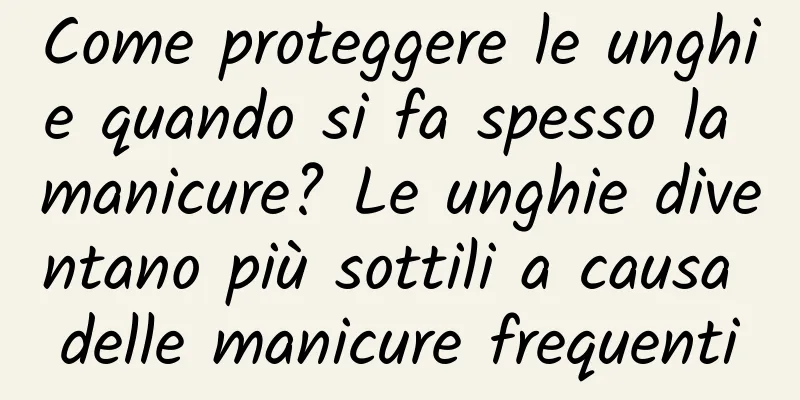 Come proteggere le unghie quando si fa spesso la manicure? Le unghie diventano più sottili a causa delle manicure frequenti