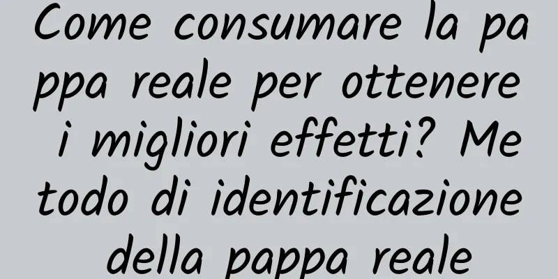 Come consumare la pappa reale per ottenere i migliori effetti? Metodo di identificazione della pappa reale