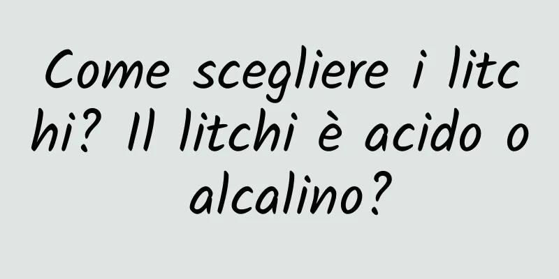 Come scegliere i litchi? Il litchi è acido o alcalino?