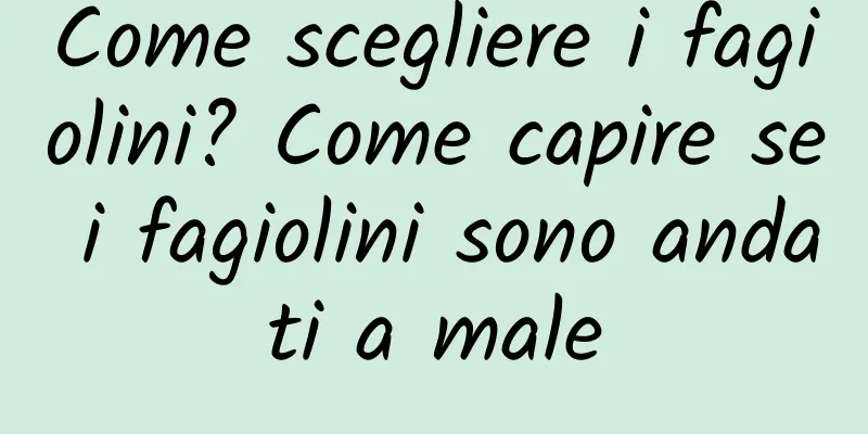 Come scegliere i fagiolini? Come capire se i fagiolini sono andati a male