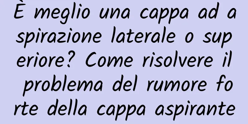 È meglio una cappa ad aspirazione laterale o superiore? Come risolvere il problema del rumore forte della cappa aspirante