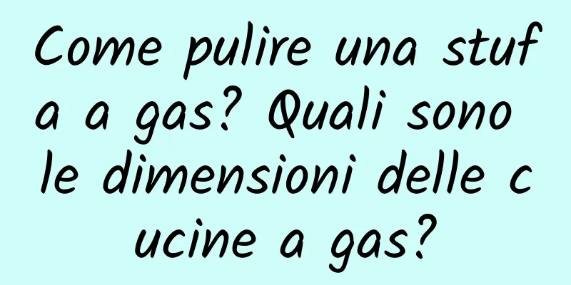 Come pulire una stufa a gas? Quali sono le dimensioni delle cucine a gas?