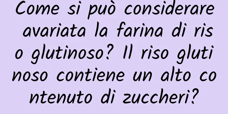 Come si può considerare avariata la farina di riso glutinoso? Il riso glutinoso contiene un alto contenuto di zuccheri?