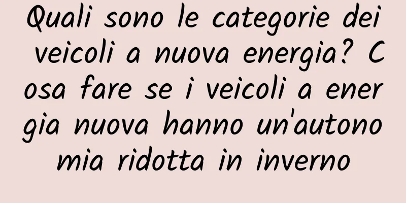 Quali sono le categorie dei veicoli a nuova energia? Cosa fare se i veicoli a energia nuova hanno un'autonomia ridotta in inverno